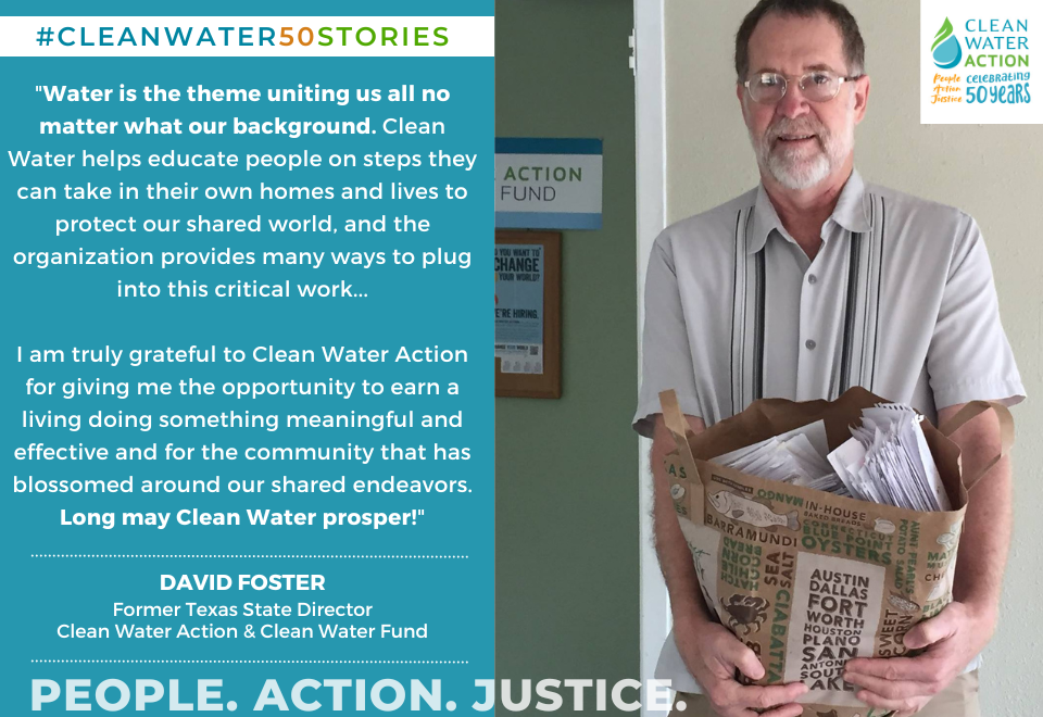 "Water is the theme uniting us all no matter what our background. Clean Water helps educate people on steps they can take in their own homes and lives to protect our shared world, and the organization provides many ways to plug into this critical work...  I am truly grateful to Clean Water Action for giving me the opportunity to earn a living doing something meaningful and effective and for the community that has blossomed around our shared endeavors. Long may Clean Water prosper!"