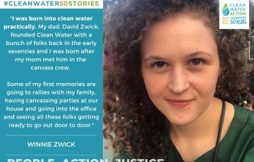 Image of Winnie Zwick + Quote: "I was born into Clean Water practically. My dad, David Zwick, founded Clean Water with a bunch of folks in the early 70s... some of my first memories are going to rallies with my family, having canvassing parties, going into the office and seeing all these folks getting ready to go out door to door."