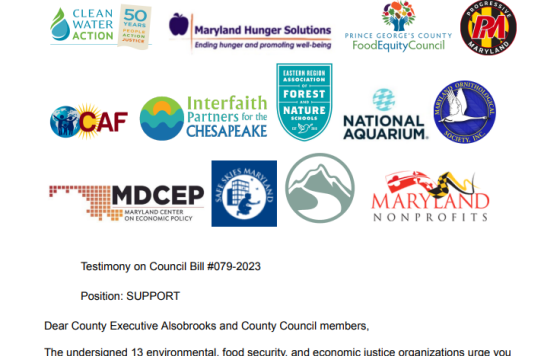 The logos of these organizations arranged at the top of the testimony in the blog post below: Maryland Hunger Solutions Prince George's County Food Equity Council Centro de Apoyo Familiar (Center for Assistance to Families) Maryland Center on Economic Policy Maryland Nonprofits Progressive Maryland Clean Water Action National Aquarium Eastern Region Association of Forest and Nature Schools Maryland Ornithological Society Safe Skies Maryland Center for Nature-Informed Therapy Interfaith Partners for the Ches